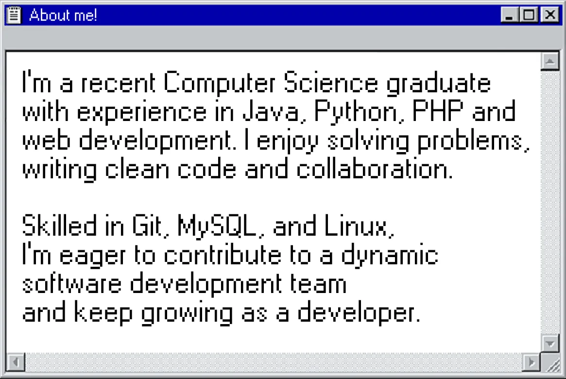 I'm a recent Computer Science graduate with experience in Java, Python, PHP, and web development.
                    I enjoy solving problems, writing clean code, and collaboration.
                    Skilled in Git, MySQL, and Linux, I'm eager to contribute to a dynamic software development team
                    and keep growing as a developer.